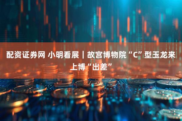 配资证券网 小明看展｜故宫博物院“C”型玉龙来上博“出差”