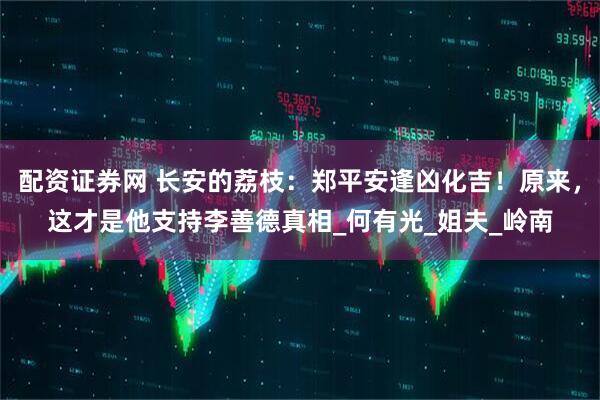 配资证券网 长安的荔枝：郑平安逢凶化吉！原来，这才是他支持李善德真相_何有光_姐夫_岭南