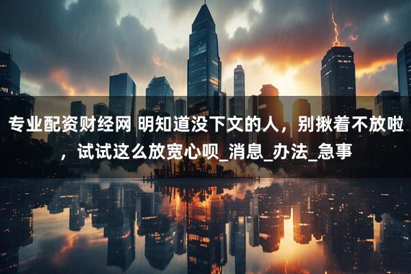 专业配资财经网 明知道没下文的人，别揪着不放啦，试试这么放宽心呗_消息_办法_急事
