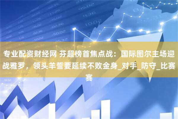 专业配资财经网 芬超榜首焦点战：国际图尔主场迎战雅罗，领头羊誓要延续不败金身_对手_防守_比赛