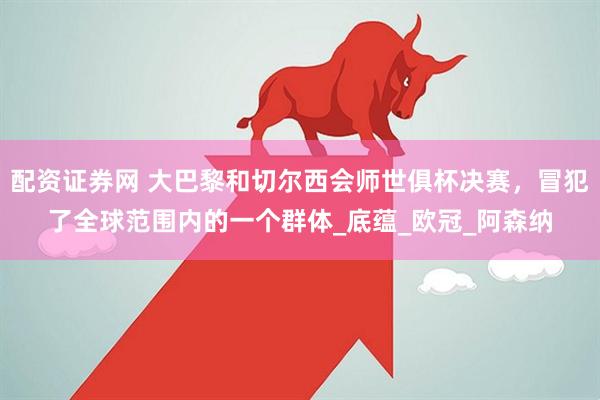 配资证券网 大巴黎和切尔西会师世俱杯决赛，冒犯了全球范围内的一个群体_底蕴_欧冠_阿森纳