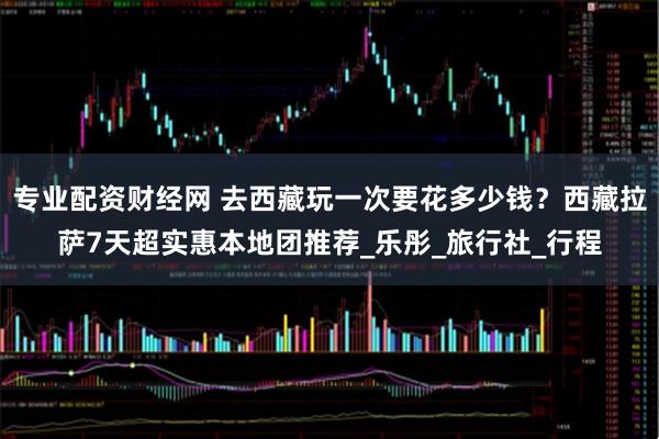 专业配资财经网 去西藏玩一次要花多少钱？西藏拉萨7天超实惠本地团推荐_乐彤_旅行社_行程