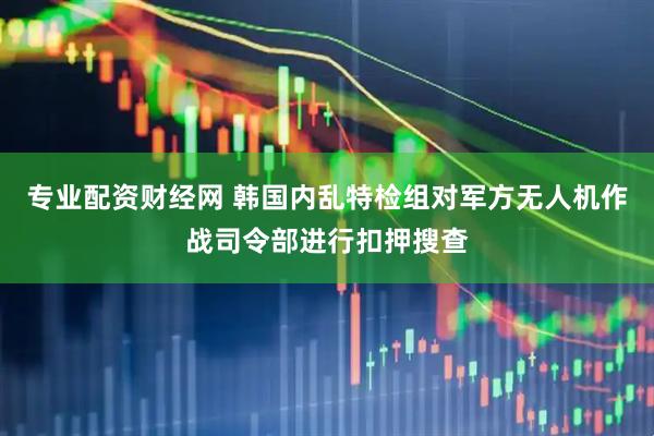 专业配资财经网 韩国内乱特检组对军方无人机作战司令部进行扣押搜查