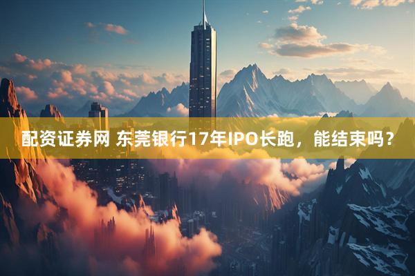 配资证券网 东莞银行17年IPO长跑，能结束吗？