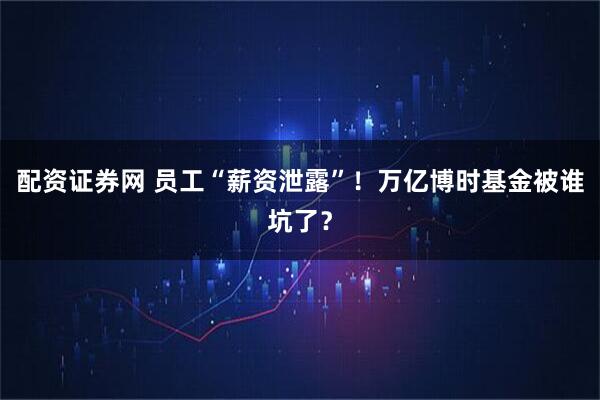 配资证券网 员工“薪资泄露”！万亿博时基金被谁坑了？