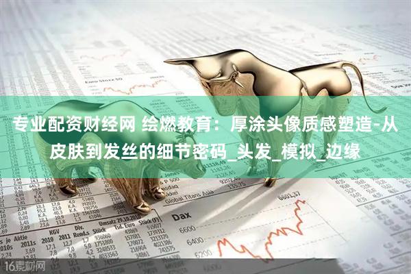 专业配资财经网 绘燃教育：厚涂头像质感塑造-从皮肤到发丝的细节密码_头发_模拟_边缘