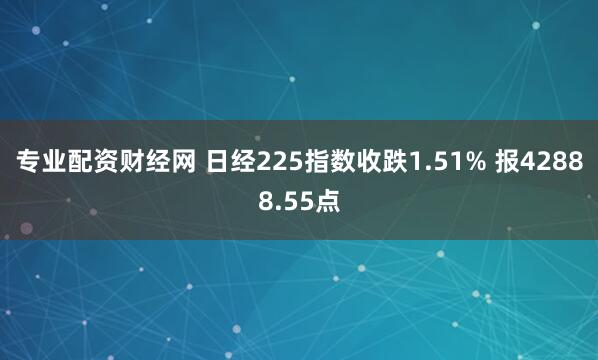 专业配资财经网 日经225指数收跌1.51% 报42888.55点