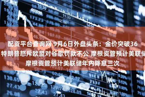 配资平台查询网 9月6日外盘头条：金价突破3600美元创新高 特朗普怒斥欧盟对谷歌罚款不公 摩根资管预计美联储年内降息三次