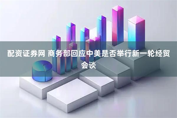 配资证券网 商务部回应中美是否举行新一轮经贸会谈