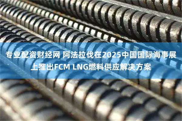 专业配资财经网 阿法拉伐在2025中国国际海事展上推出FCM LNG燃料供应解决方案