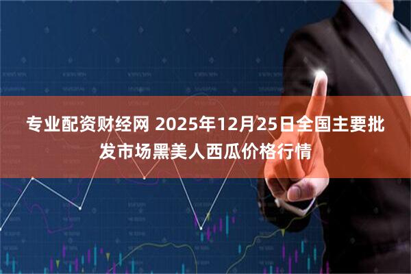 专业配资财经网 2025年12月25日全国主要批发市场黑美人西瓜价格行情