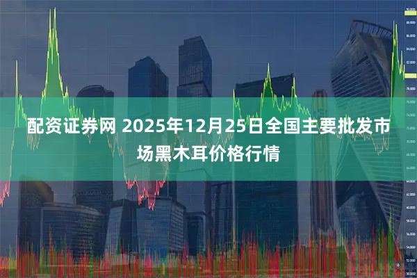 配资证券网 2025年12月25日全国主要批发市场黑木耳价格行情