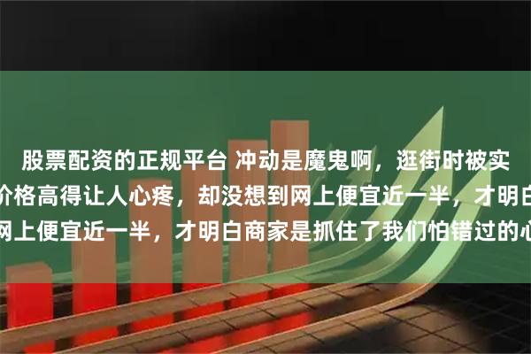 股票配资的正规平台 冲动是魔鬼啊，逛街时被实体店所谓定制款吸引，价格高得让人心疼，却没想到网上便宜近一半，才明白商家是抓住了我们怕错过的心理
