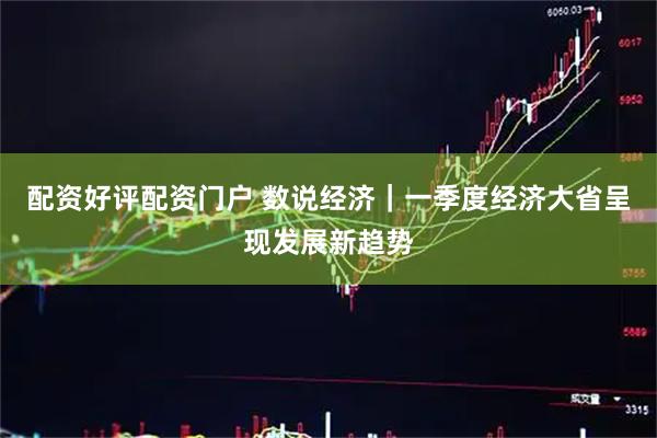 配资好评配资门户 数说经济｜一季度经济大省呈现发展新趋势