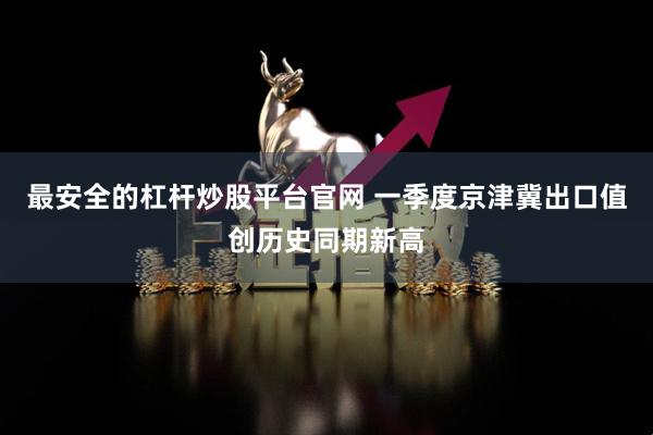 最安全的杠杆炒股平台官网 一季度京津冀出口值创历史同期新高