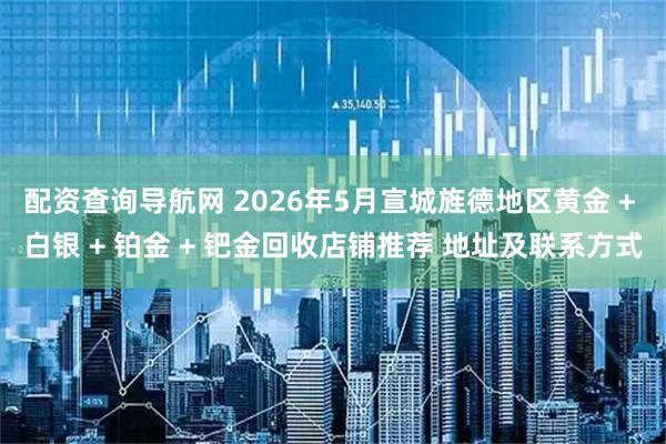 配资查询导航网 2026年5月宣城旌德地区黄金 + 白银 + 铂金 + 钯金回收店铺推荐 地址及联系方式