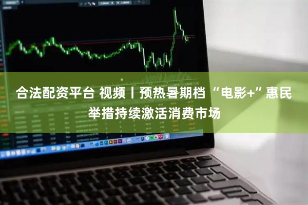 合法配资平台 视频丨预热暑期档 “电影+”惠民举措持续激活消费市场